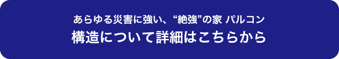 あらゆる災害に強い、“絶強”の家 パルコン 構造について詳細はこちらから