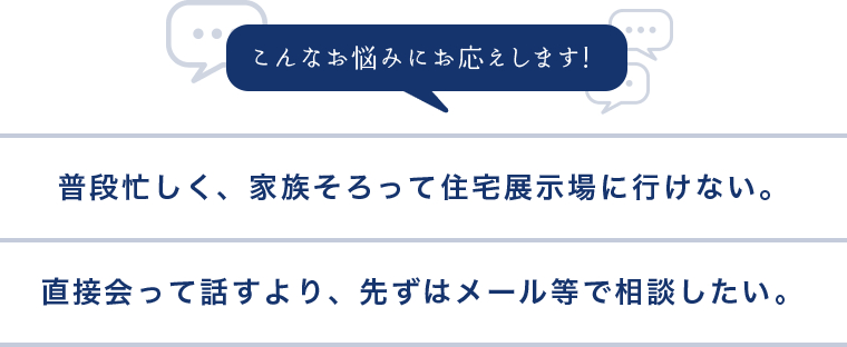 普段忙しく、家族そろって住宅展示場に行けない。直接会って話すより、先ずはメール等で相談したい。